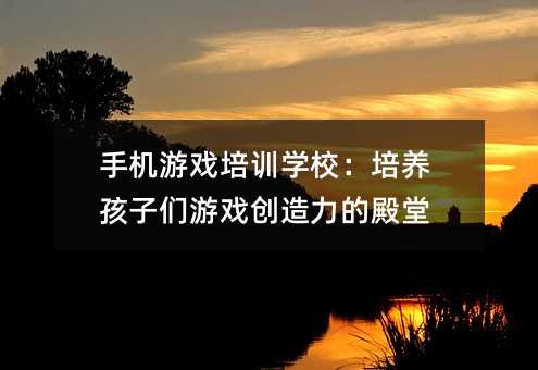 手机游戏培训学校:培养孩子们游戏创造力的殿堂