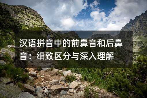 汉语拼音中的前鼻音和后鼻音:细致区分与深入理解
