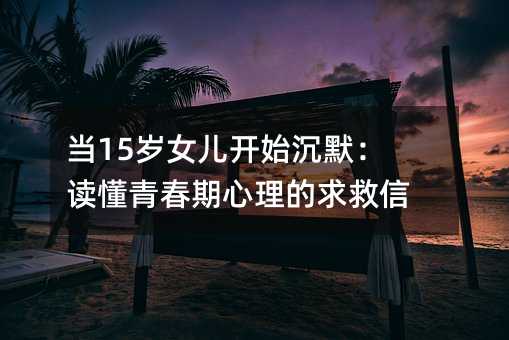 当15岁女儿开始沉默:读懂青春期心理的求救信号
