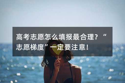 高考志愿怎么填报最合理?“志愿梯度”一定要注意!