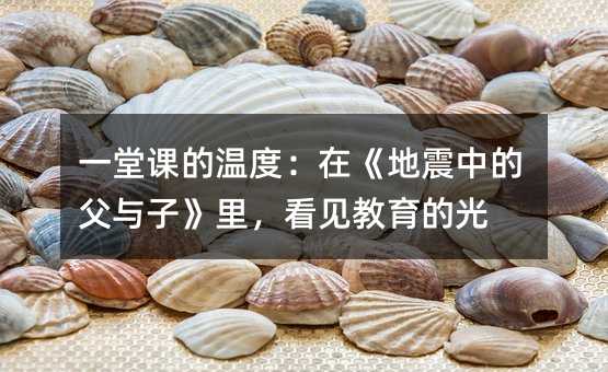 一堂课的温度:在《地震中的父与子》里,看见教育的光